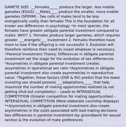 GAMETE SIZE -__Females_____ produce the larger, less mobile gametes (EGGS) -__Males____ produce the smaller, more mobile gametes (SPERM) - Sex cells of males tend to be less energetically costly than females This is the foundation for all known sex differences in psychology •In most species, the females have greater obligate parental investment compared to males. WHY? 1. Females produce larger gametes, which requires greater ___energetic___ investment 2. Females therefore have more to lose if the offspring is not successful 3. Evolution will therefore reinforce their need to invest whatever is necessary •Parental Investment Theory: Differences in obligate parental investment set the stage for the evolution of sex differrences *Assymetries in obligate parental investment creates assymetries in operational sex ratio *Asymmetries in obligate parental investment also create asymmetries in reproductive value. *Together, these factors (OSR & RV) predict that the lower investing sex should possess ___adaptations_____ that help maximize the number of mating opportunities realized (& not getting shut-out completely): - Leads to INTRASEXUAL COMPETITION (Greater competition for mating opportunities) - INTERSEXUAL COMPETITION (More elaborate courtship displays) *•Asymmetries in obligate parental investment also create asymmetries in the costs associated with bad mating decisions Sex differences in parental investment lay groundwork for sexual section & the evolution of mate preferences