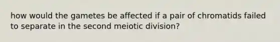 how would the gametes be affected if a pair of chromatids failed to separate in the second meiotic division?