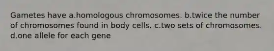 Gametes have a.homologous chromosomes. b.twice the number of chromosomes found in body cells. c.two sets of chromosomes. d.one allele for each gene