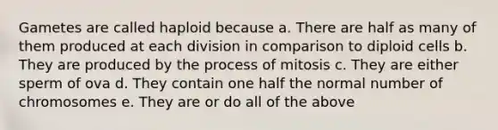 Gametes are called haploid because a. There are half as many of them produced at each division in comparison to diploid cells b. They are produced by the process of mitosis c. They are either sperm of ova d. They contain one half the normal number of chromosomes e. They are or do all of the above