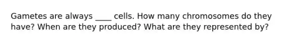 Gametes are always ____ cells. How many chromosomes do they have? When are they produced? What are they represented by?