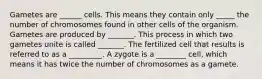 Gametes are ______ cells. This means they contain only _____ the number of chromosomes found in other cells of the organism. Gametes are produced by _______. This process in which two gametes unite is called _______. The fertilized cell that results is referred to as a _________. A zygote is a ________ cell, which means it has twice the number of chromosomes as a gamete.