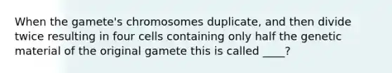 When the gamete's chromosomes duplicate, and then divide twice resulting in four cells containing only half the genetic material of the original gamete this is called ____?