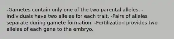 -Gametes contain only one of the two parental alleles. -Individuals have two alleles for each trait. -Pairs of alleles separate during gamete formation. -Fertilization provides two alleles of each gene to the embryo.