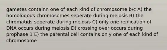 gametes containn one of each kind of chromosome b/c A) the homologous chromosomes seperate during meiosis B) the chromatids seperate during meiosis C) only one replication of DNA occurs during meiosis D) crossing over occurs during prophase 1 E) the parental cell contains only one of each kind of chromosome