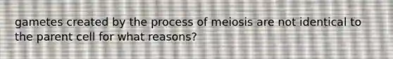 gametes created by the process of meiosis are not identical to the parent cell for what reasons?