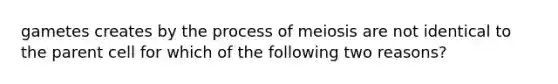 gametes creates by the process of meiosis are not identical to the parent cell for which of the following two reasons?