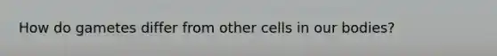 How do gametes differ from other cells in our bodies?