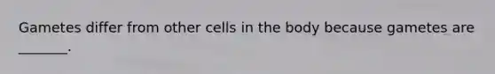 Gametes differ from other cells in the body because gametes are _______.