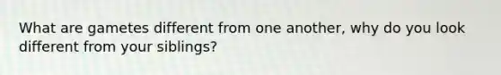 What are gametes different from one another, why do you look different from your siblings?