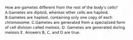 How are gametes different from the rest of the body's cells? A.Gametes are diploid, whereas other cells are haploid. B.Gametes are haploid, containing only one copy of each chromosome. C.Gametes are generated from a specialized form of cell division called meiosis. D. Gametes are generated during meiosis E. Answers B, C, and D are true.