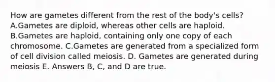 How are gametes different from the rest of the body's cells? A.Gametes are diploid, whereas other cells are haploid. B.Gametes are haploid, containing only one copy of each chromosome. C.Gametes are generated from a specialized form of cell division called meiosis. D. Gametes are generated during meiosis E. Answers B, C, and D are true.