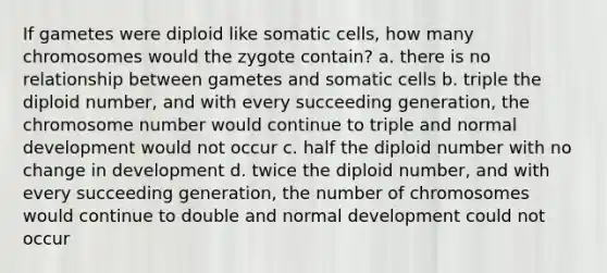 If gametes were diploid like somatic cells, how many chromosomes would the zygote contain? a. there is no relationship between gametes and somatic cells b. triple the diploid number, and with every succeeding generation, the chromosome number would continue to triple and normal development would not occur c. half the diploid number with no change in development d. twice the diploid number, and with every succeeding generation, the number of chromosomes would continue to double and normal development could not occur