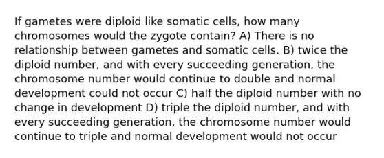 If gametes were diploid like somatic cells, how many chromosomes would the zygote contain? A) There is no relationship between gametes and somatic cells. B) twice the diploid number, and with every succeeding generation, the chromosome number would continue to double and normal development could not occur C) half the diploid number with no change in development D) triple the diploid number, and with every succeeding generation, the chromosome number would continue to triple and normal development would not occur