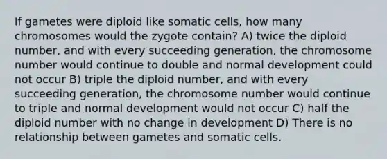 If gametes were diploid like somatic cells, how many chromosomes would the zygote contain? A) twice the diploid number, and with every succeeding generation, the chromosome number would continue to double and normal development could not occur B) triple the diploid number, and with every succeeding generation, the chromosome number would continue to triple and normal development would not occur C) half the diploid number with no change in development D) There is no relationship between gametes and somatic cells.