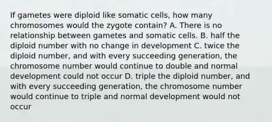 If gametes were diploid like somatic cells, how many chromosomes would the zygote contain? A. There is no relationship between gametes and somatic cells. B. half the diploid number with no change in development C. twice the diploid number, and with every succeeding generation, the chromosome number would continue to double and normal development could not occur D. triple the diploid number, and with every succeeding generation, the chromosome number would continue to triple and normal development would not occur