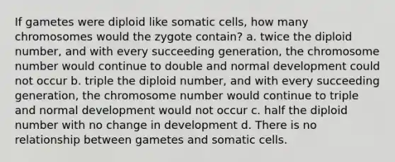 If gametes were diploid like somatic cells, how many chromosomes would the zygote contain? a. twice the diploid number, and with every succeeding generation, the chromosome number would continue to double and normal development could not occur b. triple the diploid number, and with every succeeding generation, the chromosome number would continue to triple and normal development would not occur c. half the diploid number with no change in development d. There is no relationship between gametes and somatic cells.