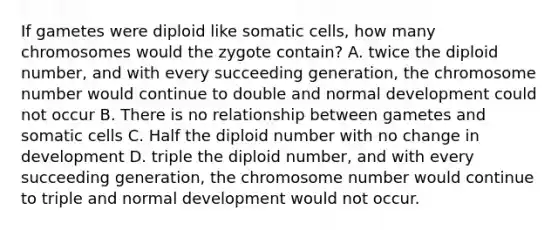 If gametes were diploid like somatic cells, how many chromosomes would the zygote contain? A. twice the diploid number, and with every succeeding generation, the chromosome number would continue to double and normal development could not occur B. There is no relationship between gametes and somatic cells C. Half the diploid number with no change in development D. triple the diploid number, and with every succeeding generation, the chromosome number would continue to triple and normal development would not occur.