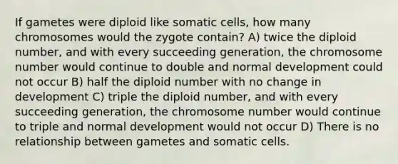 If gametes were diploid like somatic cells, how many chromosomes would the zygote contain? A) twice the diploid number, and with every succeeding generation, the chromosome number would continue to double and normal development could not occur B) half the diploid number with no change in development C) triple the diploid number, and with every succeeding generation, the chromosome number would continue to triple and normal development would not occur D) There is no relationship between gametes and somatic cells.