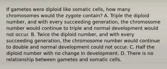 If gametes were diploid like somatic cells, how many chromosomes would the zygote contain? A. Triple the diploid number, and with every succeeding generation, the chromosome number would continue to triple and normal development would not occur. B. Twice the diploid number, and with every succeeding generation, the chromosome number would continue to double and normal development could not occur. C. Half the diploid number with no change in development. D. There is no relationship between gametes and somatic cells.