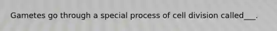 Gametes go through a special process of cell division called___.