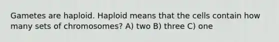 Gametes are haploid. Haploid means that the cells contain how many sets of chromosomes? A) two B) three C) one