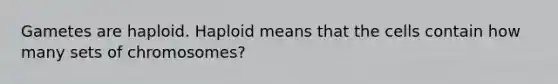 Gametes are haploid. Haploid means that the cells contain how many sets of chromosomes?