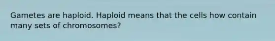 Gametes are haploid. Haploid means that the cells how contain many sets of chromosomes?