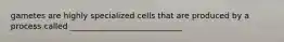 gametes are highly specialized cells that are produced by a process called ____________________________