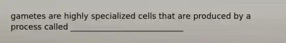 gametes are highly specialized cells that are produced by a process called ____________________________