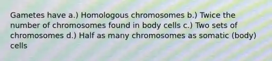 Gametes have a.) Homologous chromosomes b.) Twice the number of chromosomes found in body cells c.) Two sets of chromosomes d.) Half as many chromosomes as somatic (body) cells