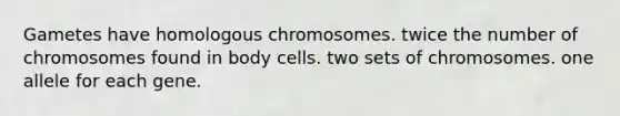 Gametes have homologous chromosomes. twice the number of chromosomes found in body cells. two sets of chromosomes. one allele for each gene.