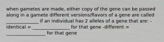 when gametes are made, either copy of the gene can be passed along in a gamete different versions/flavors of a gene are called ______________ if an individual has 2 alleles of a gene that are: -identical = ________________ for that gene -different = _________________ for that gene