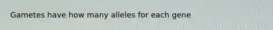 Gametes have how many alleles for each gene