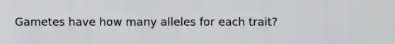 Gametes have how many alleles for each trait?