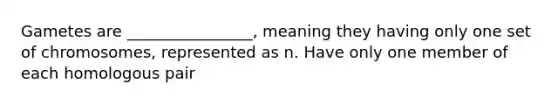 Gametes are ________________, meaning they having only one set of chromosomes, represented as n. Have only one member of each homologous pair