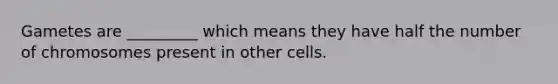 Gametes are _________ which means they have half the number of chromosomes present in other cells.