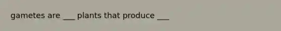 gametes are ___ plants that produce ___