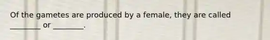 Of the gametes are produced by a female, they are called ________ or ________.