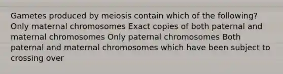 Gametes produced by meiosis contain which of the following? Only maternal chromosomes Exact copies of both paternal and maternal chromosomes Only paternal chromosomes Both paternal and maternal chromosomes which have been subject to crossing over