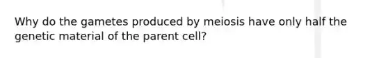 Why do the gametes produced by meiosis have only half the genetic material of the parent cell?