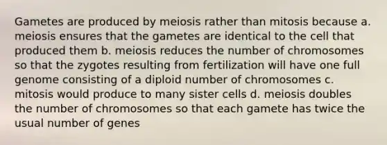 Gametes are produced by meiosis rather than mitosis because a. meiosis ensures that the gametes are identical to the cell that produced them b. meiosis reduces the number of chromosomes so that the zygotes resulting from fertilization will have one full genome consisting of a diploid number of chromosomes c. mitosis would produce to many sister cells d. meiosis doubles the number of chromosomes so that each gamete has twice the usual number of genes