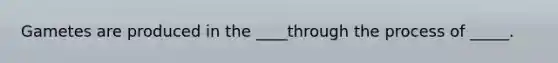 Gametes are produced in the ____through the process of _____.