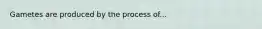 Gametes are produced by the process of...