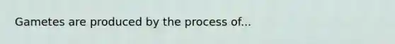 Gametes are produced by the process of...