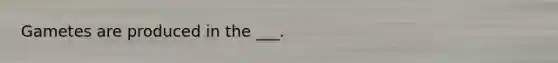 Gametes are produced in the ___.