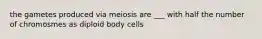 the gametes produced via meiosis are ___ with half the number of chromosmes as diploid body cells