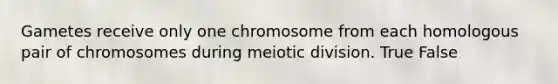 Gametes receive only one chromosome from each homologous pair of chromosomes during meiotic division. True False