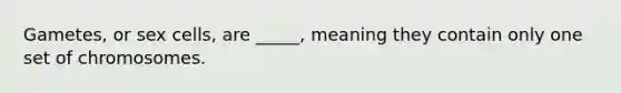 Gametes, or sex cells, are _____, meaning they contain only one set of chromosomes.