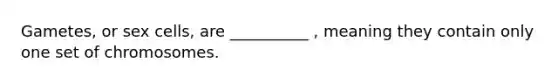 Gametes, or sex cells, are __________ , meaning they contain only one set of chromosomes.